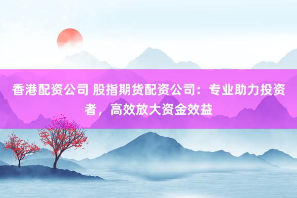 香港配资公司 股指期货配资公司：专业助力投资者，高效放大资金效益