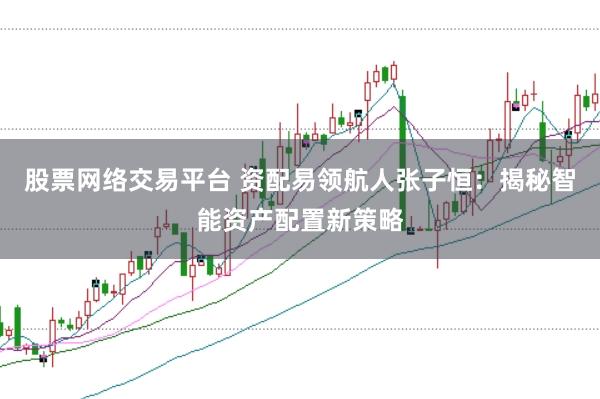 股票网络交易平台 资配易领航人张子恒：揭秘智能资产配置新策略