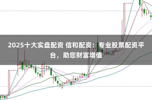 2025十大实盘配资 信和配资：专业股票配资平台，助您财富增值