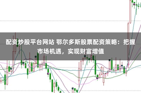 配资炒股平台网站 鄂尔多斯股票配资策略：把握市场机遇，实现财富增值