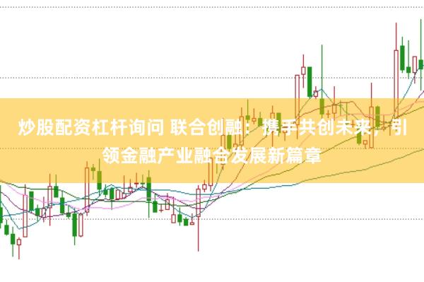 炒股配资杠杆询问 联合创融：携手共创未来，引领金融产业融合发展新篇章
