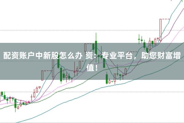 配资账户中新股怎么办 资：专业平台，助您财富增值！
