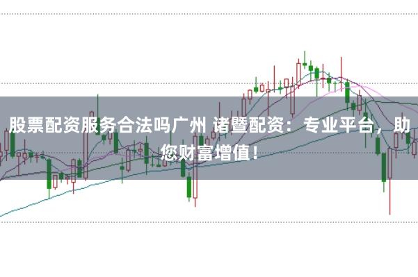 股票配资服务合法吗广州 诸暨配资：专业平台，助您财富增值！
