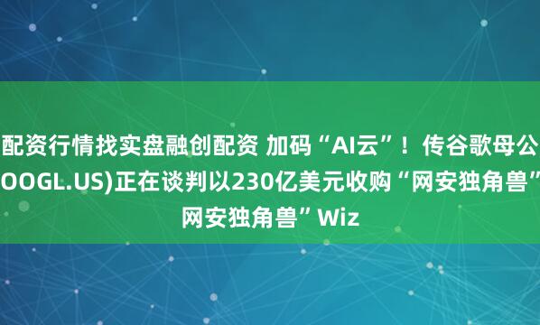 配资行情找实盘融创配资 加码“AI云”！传谷歌母公司(GOOGL.US)正在谈判以230亿美元收购“网安独角兽”Wiz