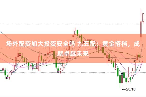 场外配资加大投资安全吗 九五配：黄金搭档，成就卓越未来