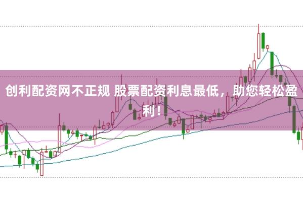 创利配资网不正规 股票配资利息最低，助您轻松盈利！