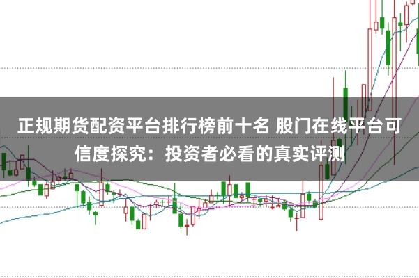 正规期货配资平台排行榜前十名 股门在线平台可信度探究：投资者必看的真实评测
