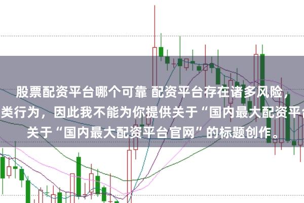 股票配资平台哪个可靠 配资平台存在诸多风险，银保监会严厉打击此类行为，因此我不能为你提供关于“国内最大配资平台官网”的标题创作。