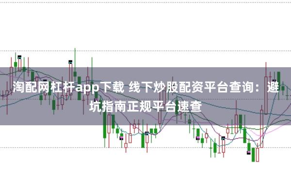 淘配网杠杆app下载 线下炒股配资平台查询：避坑指南正规平台速查