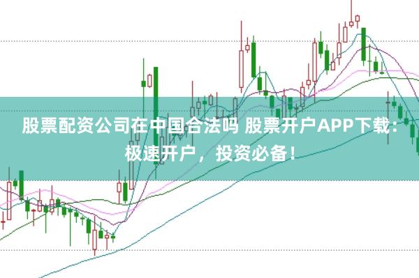 股票配资公司在中国合法吗 股票开户APP下载：极速开户，投资必备！