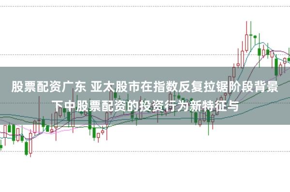 股票配资广东 亚太股市在指数反复拉锯阶段背景下中股票配资的投资行为新特征与