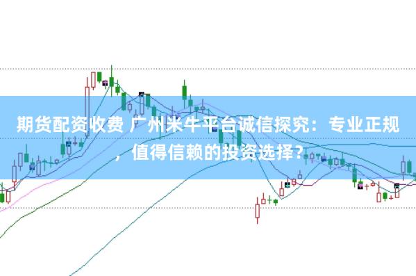 期货配资收费 广州米牛平台诚信探究：专业正规，值得信赖的投资选择？
