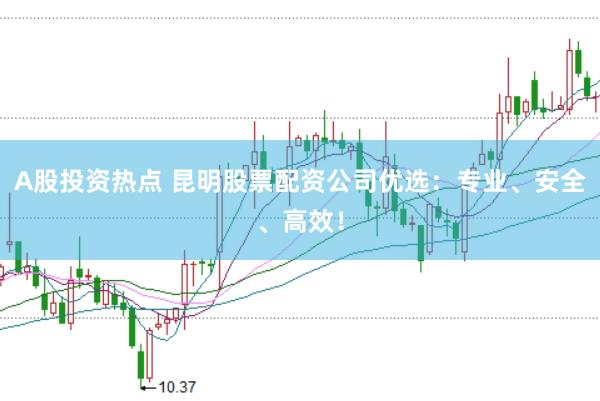 A股投资热点 昆明股票配资公司优选：专业、安全、高效！