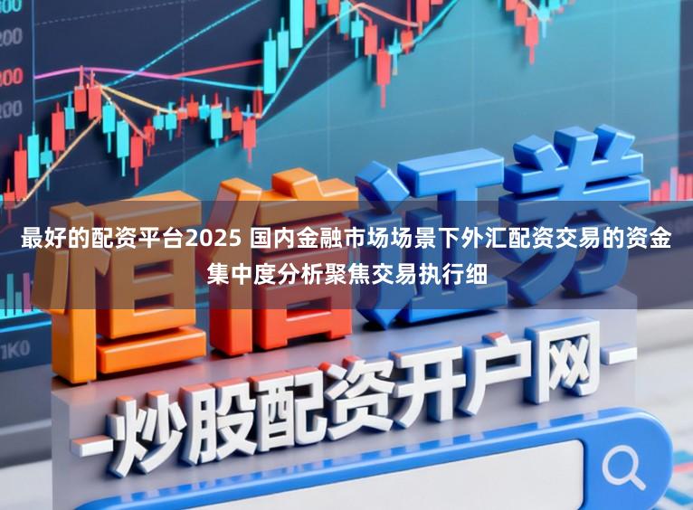 最好的配资平台2025 国内金融市场场景下外汇配资交易的资金集中度分析聚焦交易执行细
