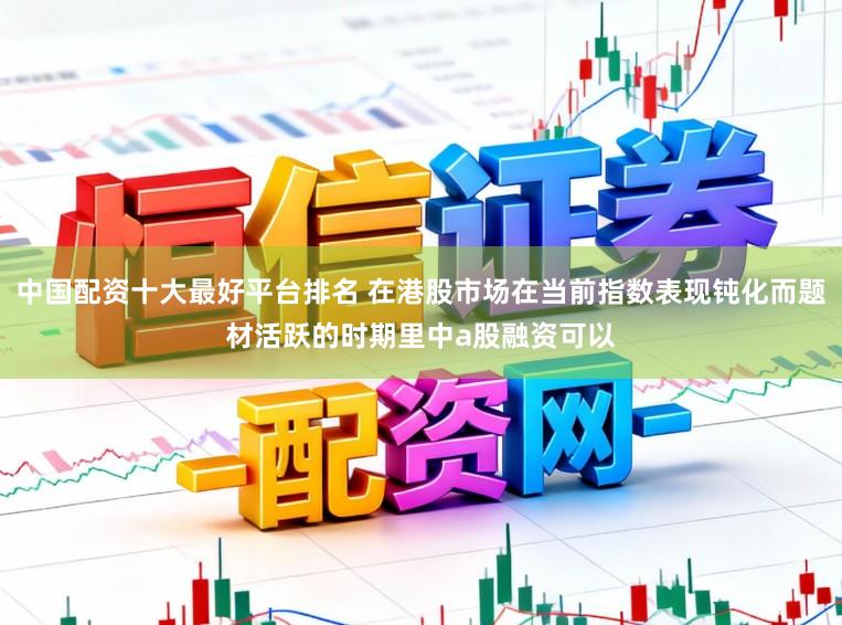 中国配资十大最好平台排名 在港股市场在当前指数表现钝化而题材活跃的时期里中a股融资可以