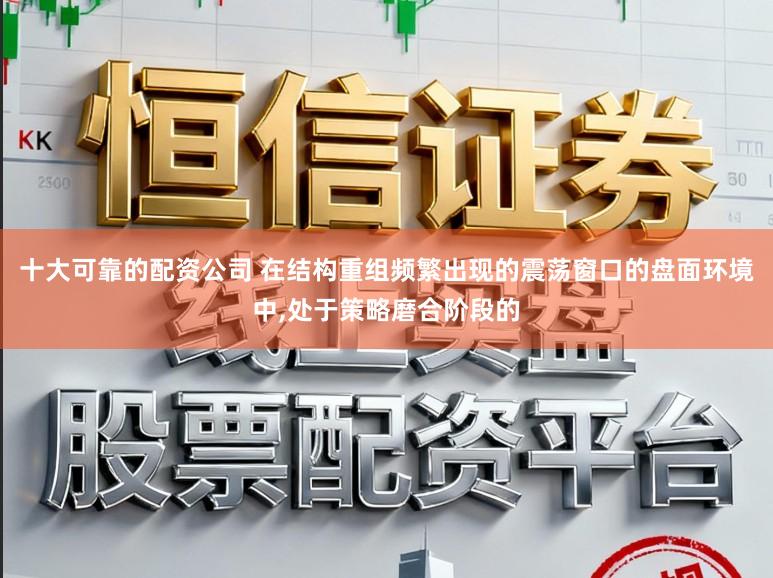 十大可靠的配资公司 在结构重组频繁出现的震荡窗口的盘面环境中,处于策略磨合阶段的