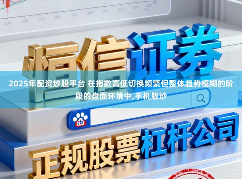 2025年配资炒股平台 在指数高低切换频繁但整体趋势模糊的阶段的盘面环境中,手机版炒
