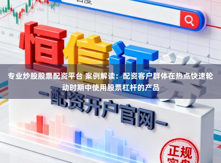 专业炒股股票配资平台 案例解读：配资客户群体在热点快速轮动时期中使用股票杠杆的产品