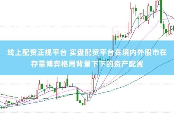 线上配资正规平台 实盘配资平台在境内外股市在存量博弈格局背景下下的资产配置