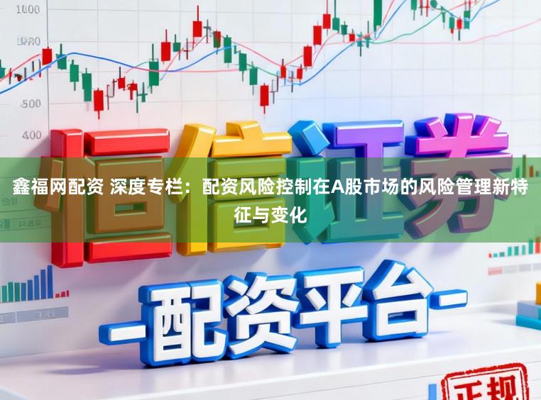 鑫福网配资 深度专栏：配资风险控制在A股市场的风险管理新特征与变化
