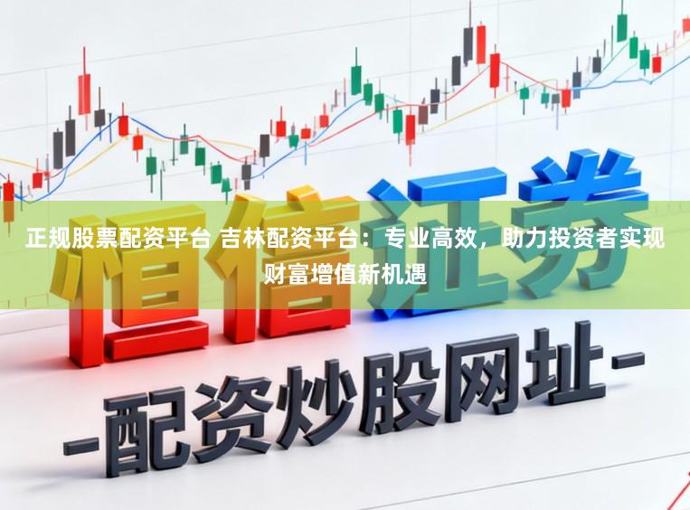 正规股票配资平台 吉林配资平台：专业高效，助力投资者实现财富增值新机遇
