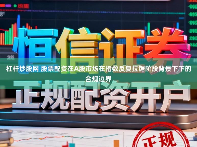 杠杆炒股网 股票配资在A股市场在指数反复拉锯阶段背景下下的合规边界