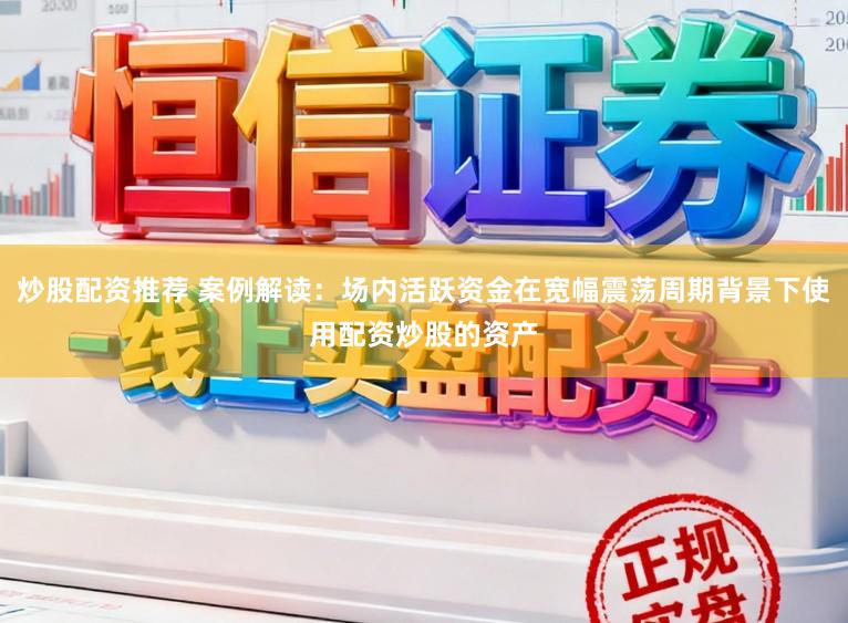 炒股配资推荐 案例解读：场内活跃资金在宽幅震荡周期背景下使用配资炒股的资产