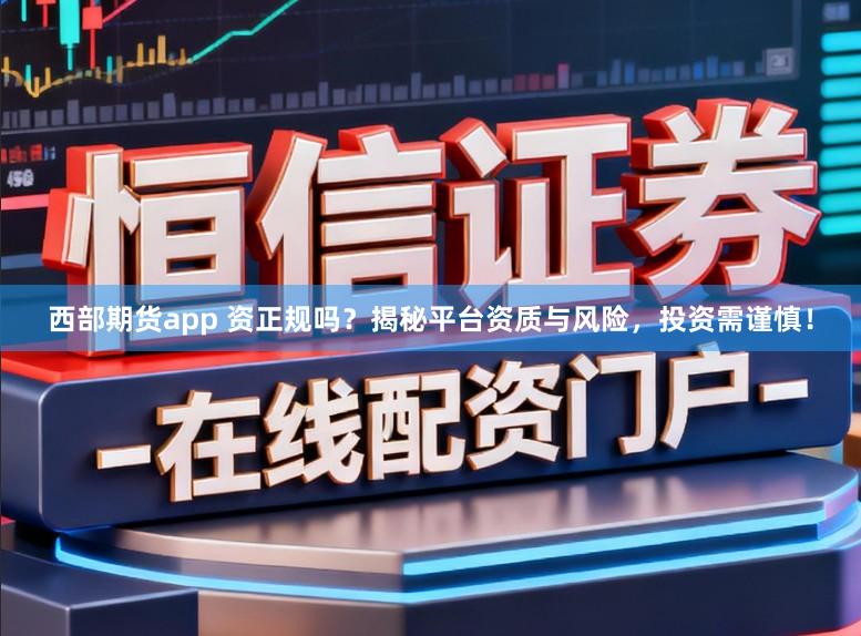 西部期货app 资正规吗？揭秘平台资质与风险，投资需谨慎！