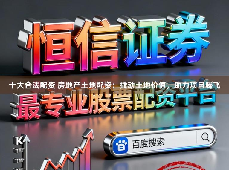 十大合法配资 房地产土地配资：撬动土地价值，助力项目腾飞